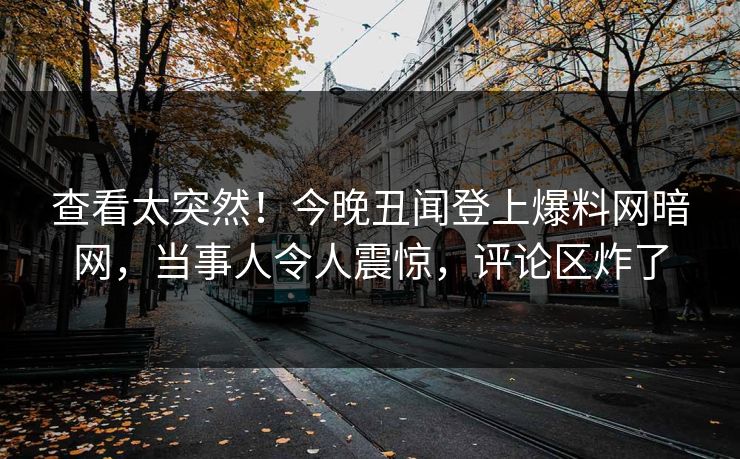 查看太突然！今晚丑闻登上爆料网暗网，当事人令人震惊，评论区炸了