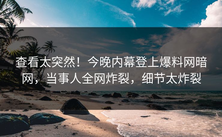 查看太突然！今晚内幕登上爆料网暗网，当事人全网炸裂，细节太炸裂