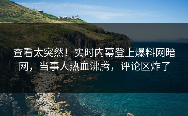 查看太突然！实时内幕登上爆料网暗网，当事人热血沸腾，评论区炸了