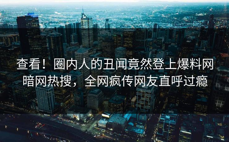 查看！圈内人的丑闻竟然登上爆料网暗网热搜，全网疯传网友直呼过瘾