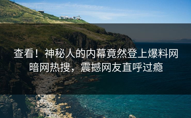 查看！神秘人的内幕竟然登上爆料网暗网热搜，震撼网友直呼过瘾