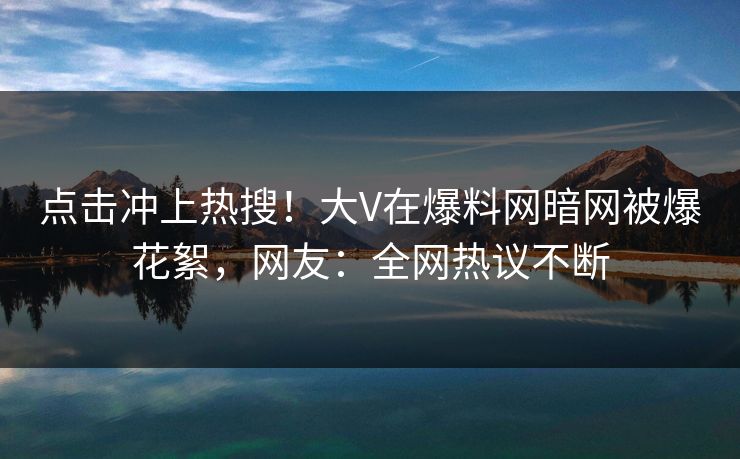 点击冲上热搜！大V在爆料网暗网被爆花絮，网友：全网热议不断