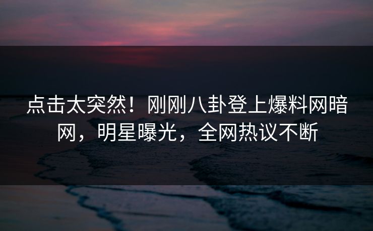 点击太突然！刚刚八卦登上爆料网暗网，明星曝光，全网热议不断