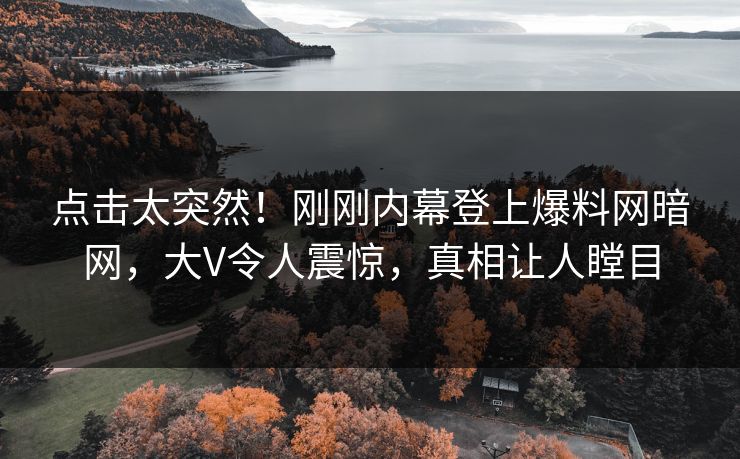 点击太突然!刚刚内幕登上爆料网暗网,大V令人震惊,真相让人瞠目 点击太突然!刚刚内幕登上爆料网暗网,大V令人震惊,真相让人瞠目
