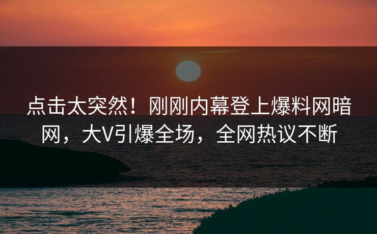 点击太突然！刚刚内幕登上爆料网暗网，大V引爆全场，全网热议不断