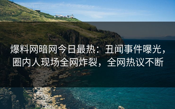 爆料网暗网今日最热：丑闻事件曝光，圈内人现场全网炸裂，全网热议不断