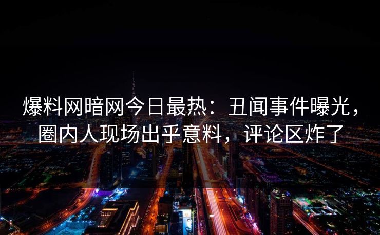爆料网暗网今日最热：丑闻事件曝光，圈内人现场出乎意料，评论区炸了