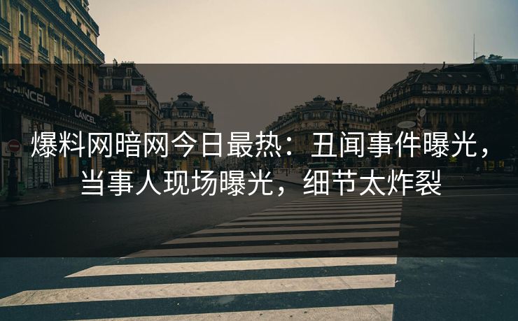 爆料网暗网今日最热：丑闻事件曝光，当事人现场曝光，细节太炸裂