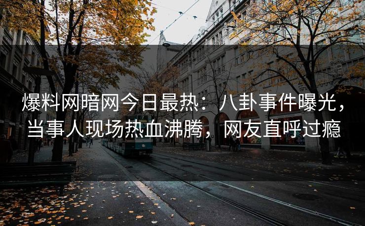 爆料网暗网今日最热：八卦事件曝光，当事人现场热血沸腾，网友直呼过瘾