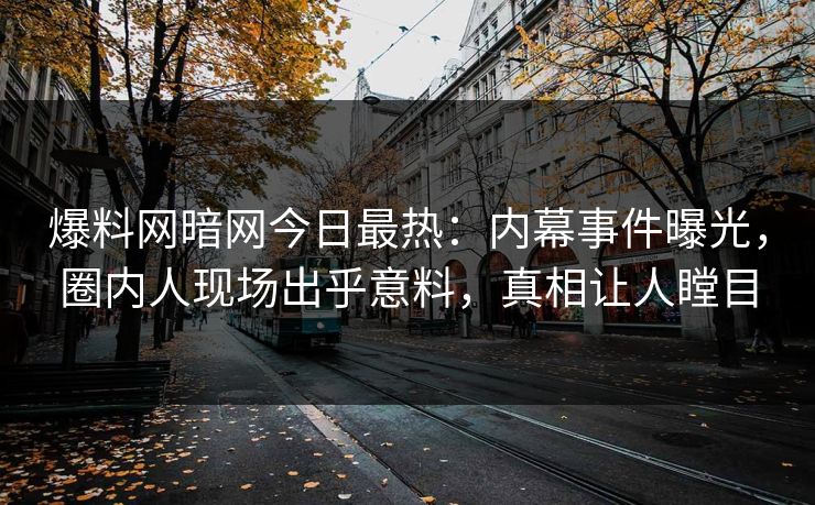 爆料网暗网今日最热：内幕事件曝光，圈内人现场出乎意料，真相让人瞠目