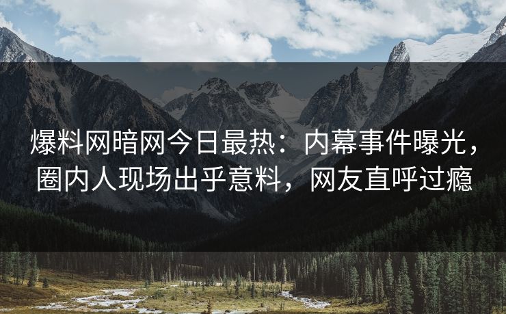 爆料网暗网今日最热：内幕事件曝光，圈内人现场出乎意料，网友直呼过瘾