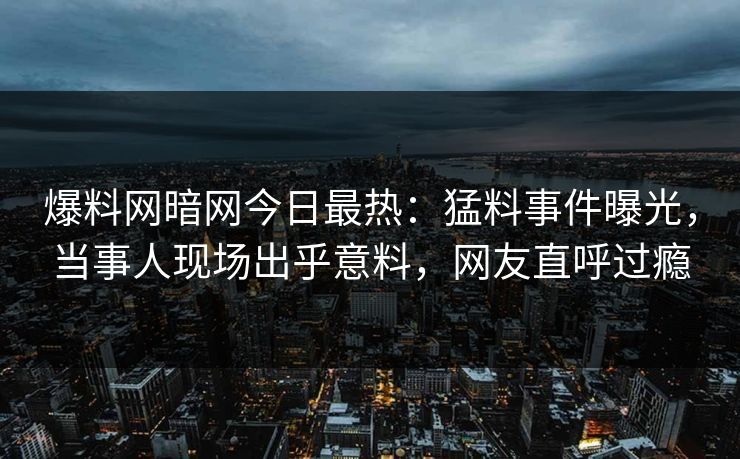 爆料网暗网今日最热：猛料事件曝光，当事人现场出乎意料，网友直呼过瘾