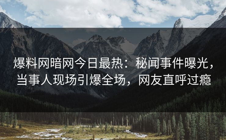 爆料网暗网今日最热：秘闻事件曝光，当事人现场引爆全场，网友直呼过瘾