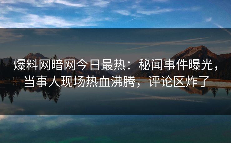 爆料网暗网今日最热：秘闻事件曝光，当事人现场热血沸腾，评论区炸了