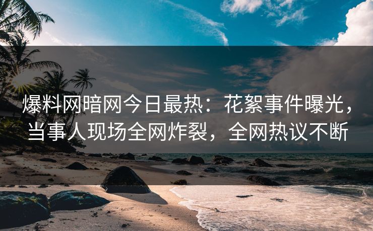 爆料网暗网今日最热：花絮事件曝光，当事人现场全网炸裂，全网热议不断
