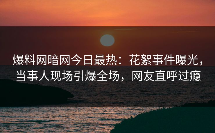 爆料网暗网今日最热：花絮事件曝光，当事人现场引爆全场，网友直呼过瘾