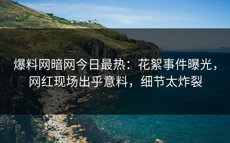 爆料网暗网今日最热：花絮事件曝光，网红现场出乎意料，细节太炸裂