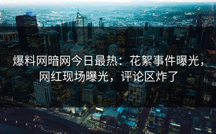 爆料网暗网今日最热：花絮事件曝光，网红现场曝光，评论区炸了