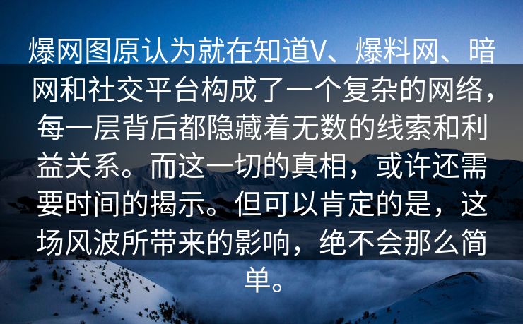 爆网图原认为就在知道V、爆料网、暗网和社交平台构成了一个复杂的网络，每一层背后都隐藏着无数的线索和利益关系。而这一切的真相，或许还需要时间的揭示。但可以肯定的是，这场风波所带来的影响，绝不会那么简单。