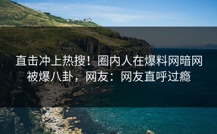 直击冲上热搜！圈内人在爆料网暗网被爆八卦，网友：网友直呼过瘾