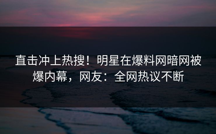 直击冲上热搜！明星在爆料网暗网被爆内幕，网友：全网热议不断