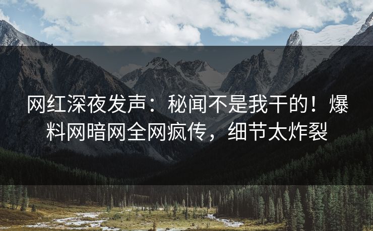 网红深夜发声：秘闻不是我干的！爆料网暗网全网疯传，细节太炸裂