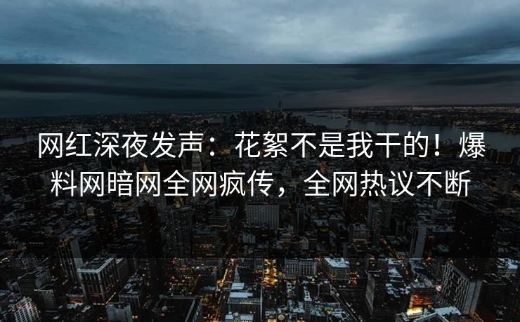 网红深夜发声：花絮不是我干的！爆料网暗网全网疯传，全网热议不断