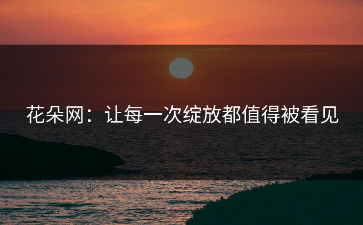花朵网：让每一次绽放都值得被看见
