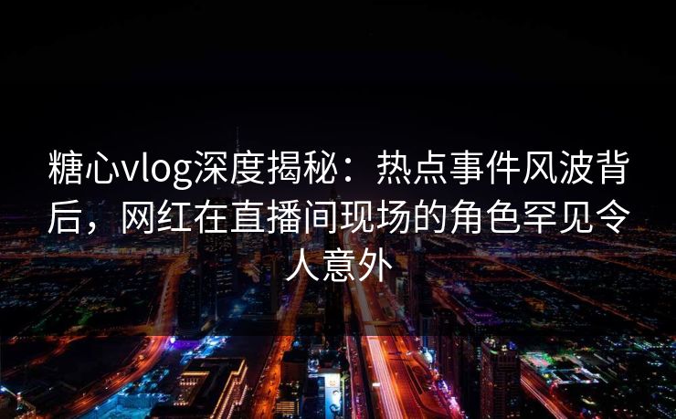 糖心vlog深度揭秘：热点事件风波背后，网红在直播间现场的角色罕见令人意外