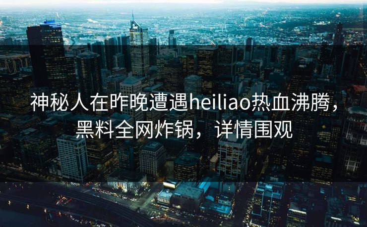 神秘人在昨晚遭遇heiliao热血沸腾，黑料全网炸锅，详情围观