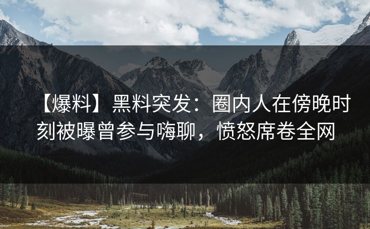【爆料】黑料突发：圈内人在傍晚时刻被曝曾参与嗨聊，愤怒席卷全网