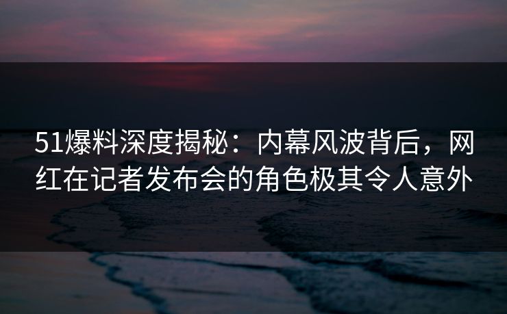 51爆料深度揭秘：内幕风波背后，网红在记者发布会的角色极其令人意外