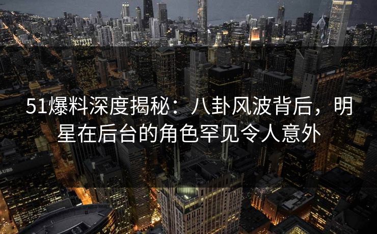 51爆料深度揭秘：八卦风波背后，明星在后台的角色罕见令人意外