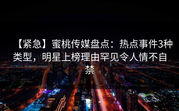 【紧急】蜜桃传媒盘点：热点事件3种类型，明星上榜理由罕见令人情不自禁