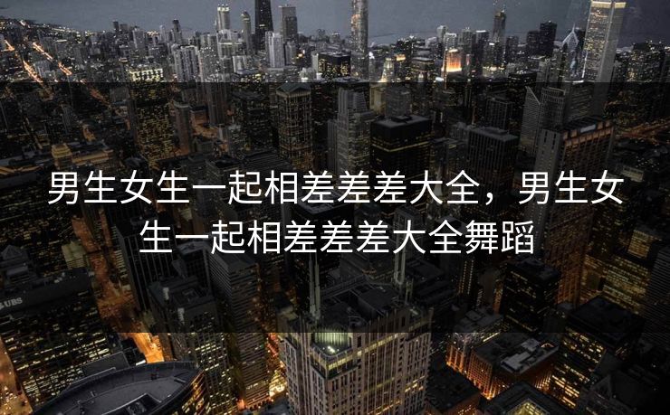 男生女生一起相差差差大全，男生女生一起相差差差大全舞蹈