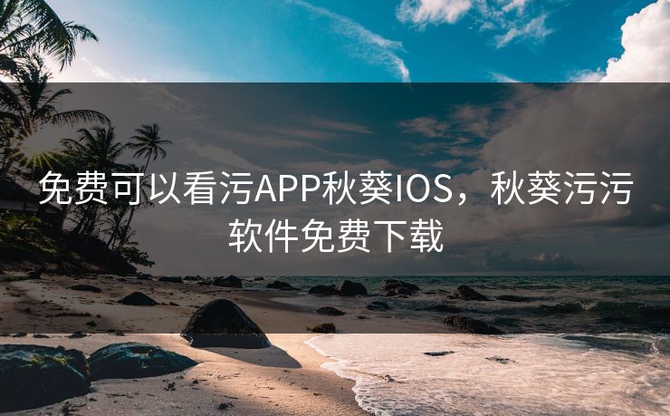 免费可以看污APP秋葵IOS，秋葵污污软件免费下载