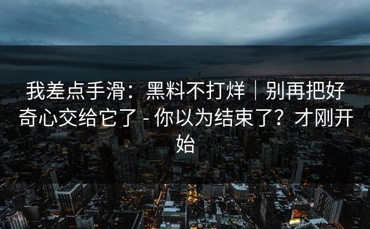我差点手滑:黑料不打烊|别再把好奇心交给它了 - 你以为结束了?才刚开始 我差点手滑:黑料不打烊|别再把好奇心交给它了 - 你以为结束了?才刚开始