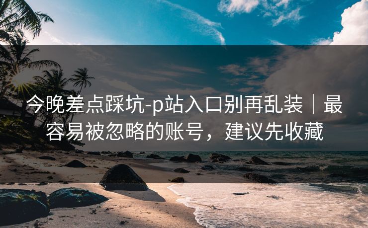 今晚差点踩坑-p站入口别再乱装|最容易被忽略的账号,建议先收藏 今晚差点踩坑-p站入口别再乱装|最容易被忽略的账号,建议先收藏