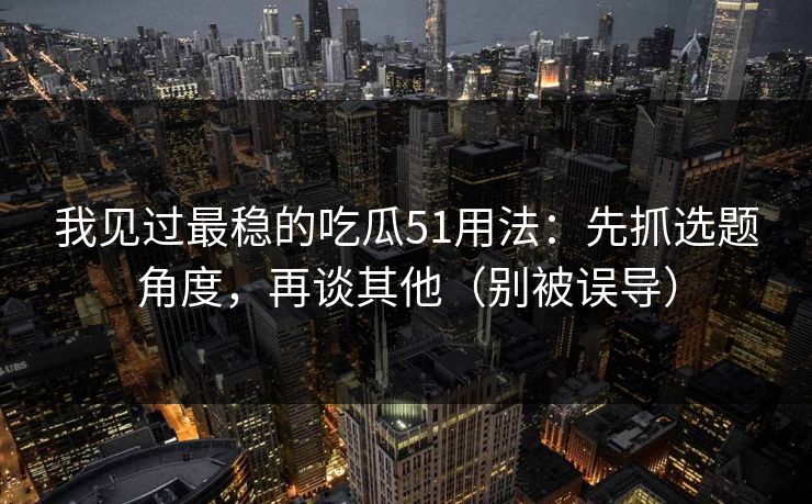 我见过最稳的吃瓜51用法:先抓选题角度,再谈其他(别被误导) 我见过最稳的吃瓜51用法:先抓选题角度,再谈其他(别被误导)