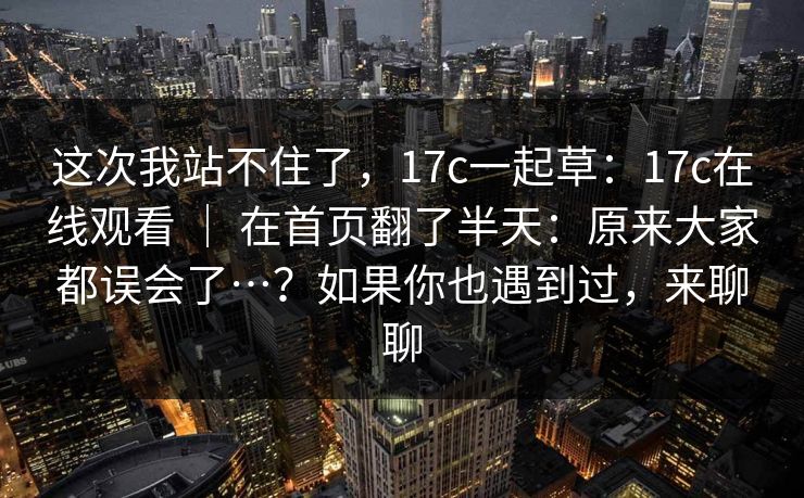 这次我站不住了，17c一起草：17c在线观看 ｜ 在首页翻了半天：原来大家都误会了…？如果你也遇到过，来聊聊