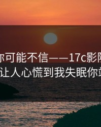 说出来你可能不信——17c影院视频社区这波让人心慌到我失眠你站哪边？