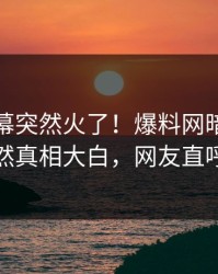 本周内幕突然火了！爆料网暗网当事人居然真相大白，网友直呼过瘾