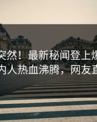 点击太突然！最新秘闻登上爆料网暗网，圈内人热血沸腾，网友直呼过瘾