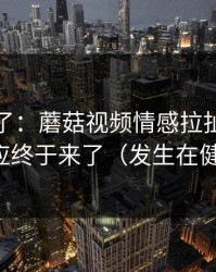 今天爆了：蘑菇视频情感拉扯，当事人回应终于来了（发生在健身房）