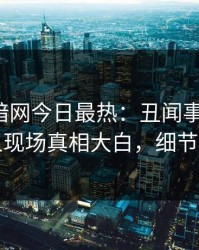 爆料网暗网今日最热：丑闻事件曝光，当事人现场真相大白，细节太炸裂