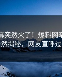最新内幕突然火了！爆料网暗网网红居然揭秘，网友直呼过瘾
