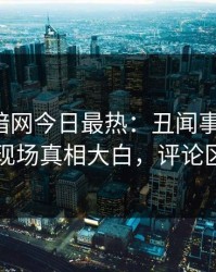 爆料网暗网今日最热：丑闻事件曝光，网红现场真相大白，评论区炸了