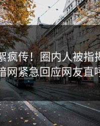 刚刚花絮疯传！圈内人被指揭秘，爆料网暗网紧急回应网友直呼过瘾