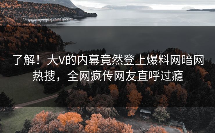了解！大V的内幕竟然登上爆料网暗网热搜，全网疯传网友直呼过瘾
