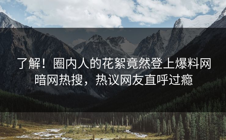 了解！圈内人的花絮竟然登上爆料网暗网热搜，热议网友直呼过瘾